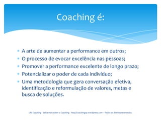 Coaching é:


A arte de aumentar a performance em outros;
O processo de evocar excelência nas pessoas;
Promover a performance excelente de longo prazo;
Potencializar o poder de cada indivíduo;
Uma metodologia que gera conversação efetiva,
identificação e reformulação de valores, metas e
busca de soluções.


  Life Coaching - Saiba mais sobre o Coaching - http://coachingsp.wordpress.com – Todos os direitos reservados.
 