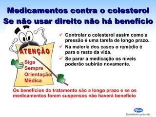 Medicamentos contra o colesterol Se não usar direito não há benefício Controlar o colesterol assim como a pressão é uma tarefa de longo prazo.  Na maioria dos casos o remédio é para o resto da vida,  Se parar a medicação os níveis  poderão subirão novamente. Os benefícios do tratamento são a longo prazo e se os medicamentos forem suspensos não haverá benefício 