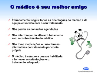 O médico é seu melhor amigo É fundamental seguir todas as  orientações do médico e da equipe envolvida com o seu tratamento Não perder as consultas agendadas Não interromper ou alterar o tratamento  sem o conhecimento do médico Não tome medicações ou use formas  alternativas de tratamento por conta  própria O médico é sempre a pessoa habilitada  a fornecer as orientações e o  tratamento adequado 