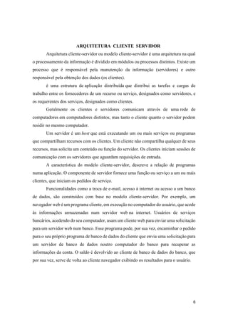6
ARQUITETURA CLIENTE SERVIDOR
Arquitetura cliente-servidor ou modelo cliente-servidor é uma arquitetura na qual
o processamento da informação é dividido em módulos ou processos distintos. Existe um
processo que é responsável pela manutenção da informação (servidores) e outro
responsável pela obtenção dos dados (os clientes).
é uma estrutura de aplicação distribuída que distribui as tarefas e cargas de
trabalho entre os fornecedores de um recurso ou serviço, designados como servidores, e
os requerentes dos serviços, designados como clientes.
Geralmente os clientes e servidores comunicam através de uma rede de
computadores em computadores distintos, mas tanto o cliente quanto o servidor podem
residir no mesmo computador.
Um servidor é um host que está executando um ou mais serviços ou programas
que compartilham recursos com os clientes. Um cliente não compartilha qualquer de seus
recursos, mas solicita um conteúdo ou função do servidor. Os clientes iniciam sessões de
comunicação com os servidores que aguardam requisições de entrada.
A característica do modelo cliente-servidor, descreve a relação de programas
numa aplicação. O componente de servidor fornece uma função ou serviço a um ou mais
clientes, que iniciam os pedidos de serviço.
Funcionalidades como a troca de e-mail, acesso à internet ou acesso a um banco
de dados, são construídos com base no modelo cliente-servidor. Por exemplo, um
navegador web é um programa cliente, em execução no computador do usuário, que acede
às informações armazenadas num servidor web na internet. Usuários de serviços
bancários, acedendo do seu computador, usam um cliente web para enviar uma solicitação
para um servidor web num banco. Esse programa pode, por sua vez, encaminhar o pedido
para o seu próprio programa de banco de dados do cliente que envia uma solicitação para
um servidor de banco de dados noutro computador do banco para recuperar as
informações da conta. O saldo é devolvido ao cliente de banco de dados do banco, que
por sua vez, serve de volta ao cliente navegador exibindo os resultados para o usuário.
 