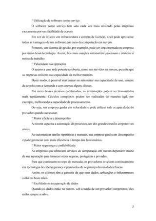 2
° Utilização de software como serviço
O software como serviço tem sido cada vez mais utilizado pelas empresas
exatamente por sua facilidade de acesso.
Em vez de investir em infraestrutura e compra de licenças, você pode aproveitar
todas as vantagens de um software por meio da computação em nuvem.
Portanto, um sistema de gestão, por exemplo, pode ser implementado na empresa
por meio dessa tecnologia. Assim, fica mais simples automatizar processos e otimizar a
rotina de trabalho.
° Velocidade nas operações
O acesso a uma rede potente e robusta, como um servidor na nuvem, permite que
as empresas utilizem sua capacidade da melhor maneira.
Deste modo, é possível maximizar ou minimizar sua capacidade de uso, sempre
de acordo com a demanda e com apenas alguns cliques.
Por meio desses recursos combinados, as informações podem ser transmitidas
mais rapidamente. Cálculos complexos podem ser realizados de maneira ágil, por
exemplo, melhorando a capacidade de processamento.
Ou seja, sua empresa ganha em velocidade e pode utilizar toda a capacidade do
provedor quando necessitar.
° Maior eficácia e desempenho
A nuvem capacita a automação de processos, um dos grandes trunfos corporativos
atuais.
Ao automatizar tarefas repetitivas e manuais, sua empresa ganha em desempenho
e pode gerenciar com mais eficiência o tempo dos funcionários.
° Maior segurança e confiabilidade
As empresas que oferecem serviços de computação em nuvem dependem muito
de sua reputação para fornecer redes seguras, protegidas e privadas.
Para que continuem no topo do mercado, os provedores investem continuamente
em tecnologia de cibersegurança e protocolos de segurança das unidades físicas.
Assim, os clientes têm a garantia de que seus dados, aplicações e infraestrutura
estão em boas mãos.
° Facilidade na recuperação de dados
Quando os dados estão na nuvem, sob a tutela de um provedor competente, eles
estão sempre a salvo.
 