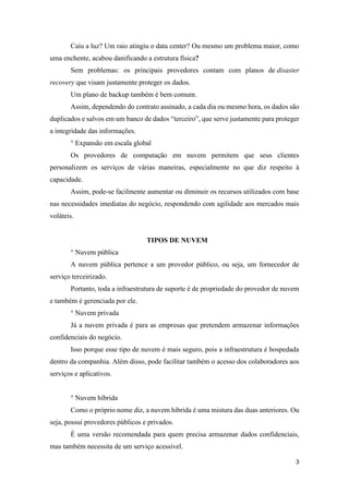 3
Caiu a luz? Um raio atingiu o data center? Ou mesmo um problema maior, como
uma enchente, acabou danificando a estrutura física?
Sem problemas: os principais provedores contam com planos de disaster
recovery que visam justamente proteger os dados.
Um plano de backup também é bem comum.
Assim, dependendo do contrato assinado, a cada dia ou mesmo hora, os dados são
duplicados e salvos em um banco de dados “terceiro”, que serve justamente para proteger
a integridade das informações.
° Expansão em escala global
Os provedores de computação em nuvem permitem que seus clientes
personalizem os serviços de várias maneiras, especialmente no que diz respeito à
capacidade.
Assim, pode-se facilmente aumentar ou diminuir os recursos utilizados com base
nas necessidades imediatas do negócio, respondendo com agilidade aos mercados mais
voláteis.
TIPOS DE NUVEM
° Nuvem pública
A nuvem pública pertence a um provedor público, ou seja, um fornecedor de
serviço terceirizado.
Portanto, toda a infraestrutura de suporte é de propriedade do provedor de nuvem
e também é gerenciada por ele.
° Nuvem privada
Já a nuvem privada é para as empresas que pretendem armazenar informações
confidenciais do negócio.
Isso porque esse tipo de nuvem é mais seguro, pois a infraestrutura é hospedada
dentro da companhia. Além disso, pode facilitar também o acesso dos colaboradores aos
serviços e aplicativos.
° Nuvem híbrida
Como o próprio nome diz, a nuvem híbrida é uma mistura das duas anteriores. Ou
seja, possui provedores públicos e privados.
É uma versão recomendada para quem precisa armazenar dados confidenciais,
mas também necessita de um serviço acessível.
 