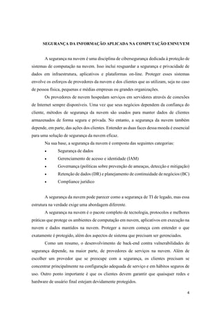 4
SEGURANÇA DA INFORMAÇÃO APLICADA NA COMPUTAÇÃO EMNUVEM
A segurança na nuvem é uma disciplina de cibersegurança dedicada à proteção de
sistemas de computação na nuvem. Isso inclui resguardar a segurança e privacidade de
dados em infraestrutura, aplicativos e plataformas on-line. Proteger esses sistemas
envolve os esforços de provedores da nuvem e dos clientes que as utilizam, seja no caso
de pessoa física, pequenas e médias empresas ou grandes organizações.
Os provedores de nuvem hospedam serviços em servidores através de conexões
de Internet sempre disponíveis. Uma vez que seus negócios dependem da confiança do
cliente, métodos de segurança da nuvem são usados para manter dados de clientes
armazenados de forma segura e privada. No entanto, a segurança da nuvem também
depende, em parte, das ações dos clientes. Entender as duas faces dessa moeda é essencial
para uma solução de segurança da nuvem eficaz.
Na sua base, a segurança da nuvem é composta das seguintes categorias:
 Segurança de dados
 Gerenciamento de acesso e identidade (IAM)
 Governança (políticas sobre prevenção de ameaças, detecção e mitigação)
 Retenção de dados (DR) e planejamento de continuidade de negócios (BC)
 Compliance jurídico
A segurança da nuvem pode parecer como a segurança de TI de legado, mas essa
estrutura na verdade exige uma abordagem diferente.
A segurança na nuvem é o pacote completo de tecnologia, protocolos e melhores
práticas que protege os ambientes de computação em nuvem, aplicativos em execução na
nuvem e dados mantidos na nuvem. Proteger a nuvem começa com entender o que
exatamente é protegido, além dos aspectos de sistema que precisam ser gerenciados.
Como um resumo, o desenvolvimento de back-end contra vulnerabilidades de
segurança depende, na maior parte, de provedores de serviços na nuvem. Além de
escolher um provedor que se preocupe com a segurança, os clientes precisam se
concentrar principalmente na configuração adequada de serviço e em hábitos seguros de
uso. Outro ponto importante é que os clientes devem garantir que quaisquer redes e
hardware de usuário final estejam devidamente protegidos.
 