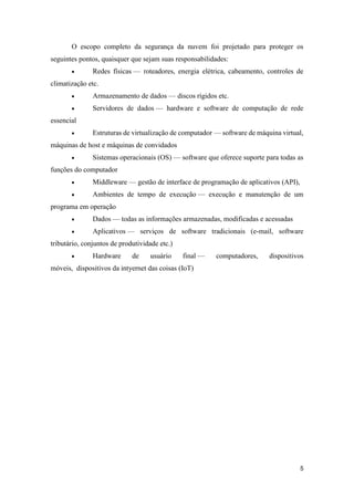 5
O escopo completo da segurança da nuvem foi projetado para proteger os
seguintes pontos, quaisquer que sejam suas responsabilidades:
 Redes físicas — roteadores, energia elétrica, cabeamento, controles de
climatização etc.
 Armazenamento de dados — discos rígidos etc.
 Servidores de dados — hardware e software de computação de rede
essencial
 Estruturas de virtualização de computador — software de máquina virtual,
máquinas de host e máquinas de convidados
 Sistemas operacionais (OS) — software que oferece suporte para todas as
funções do computador
 Middleware — gestão de interface de programação de aplicativos (API),
 Ambientes de tempo de execução — execução e manutenção de um
programa em operação
 Dados — todas as informações armazenadas, modificadas e acessadas
 Aplicativos — serviços de software tradicionais (e-mail, software
tributário, conjuntos de produtividade etc.)
 Hardware de usuário final — computadores, dispositivos
móveis, dispositivos da intyernet das coisas (IoT)
 