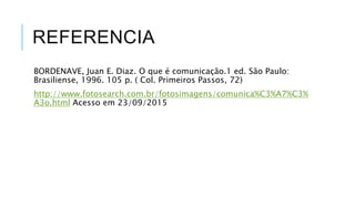 REFERENCIA
BORDENAVE, Juan E. Diaz. O que é comunicação.1 ed. São Paulo:
Brasiliense, 1996. 105 p. ( Col. Primeiros Passos, 72)
http://www.fotosearch.com.br/fotosimagens/comunica%C3%A7%C3%
A3o.html Acesso em 23/09/2015
 