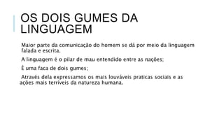 OS DOIS GUMES DA
LINGUAGEM
Maior parte da comunicação do homem se dá por
meio da linguagem falada e escrita.
A linguagem é o pilar de mau entendido entre as
nações;
È uma faca de dois gumes;
Através dela expressamos os mais louváveis
praticas sociais e as ações mais terríveis da natureza
humana.
 