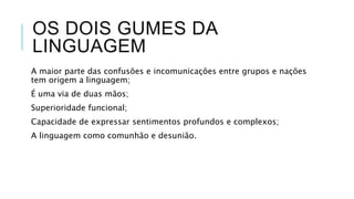 OS DOIS GUMES DA
LINGUAGEM
A maior parte das confusões e incomunicações
entre grupos e nações tem origem a linguagem;
É uma via de duas mãos;
Superioridade funcional;
Capacidade de expressar sentimentos profundos
e complexos;
A linguagem como comunhão e desunião.
 