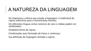 A NATUREZA DA LINGUAGEM
Em linguística a ciência que estuda a linguagem, é tradicional de
signos arbitrários para a comunicação humana;
Em diferentes línguas certos números de sons e silabas podem ser
combinados;
Estabelecimento de regras;
Combinações para formação de frases e sentenças;
Sua definição de linguagem atrelada a signos;
 