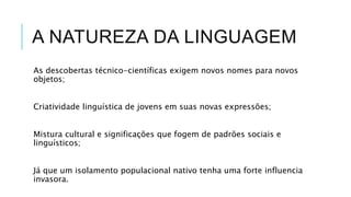 A NATUREZA DA LINGUAGEM
As descobertas técnico-científicas
exigem novos nomes para novos objetos;
Criatividade linguística de jovens em suas
novas expressões;
Mistura cultural e significações que
fogem de padrões sociais e linguísticos;
Já que um isolamento populacional nativo
tenha uma forte influencia invasora.
 