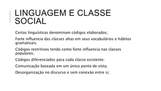 LINGUAGEM E CLASSE
SOCIAL
Certas linguísticas denominam códigos elaborados;
Forte influencia das classes altas em seus vocabulários e hábitos
gramaticais;
Códigos restritivos tendo como forte influencia nas classes
populares;
Códigos diferenciados para cada classe existente;
Comunicação baseada em um único ponto de vista;
Desorganização no discurso e sem conexão entre si;
 