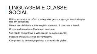 LINGUAGEM E CLASSE
SOCIAL
Diferenças entre se referir a categorias gerais e agregar terminologias
rica em conceitos;
Menor sensibilidade a informações abstratas, é concreta e literal;
O tempo descontinuo X o tempo continuo;
Sociedade competitiva e valorização da comunicação;
Pobreza linguística e sua desvantagem;
Compreensão do código politico da sociedade global.
 