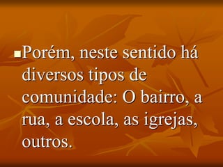 Porém, neste sentido há
diversos tipos de
comunidade: O bairro, a
rua, a escola, as igrejas,
outros.
 