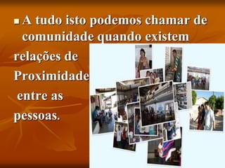  A tudo isto podemos chamar de
comunidade quando existem
relações de
Proximidade
entre as
pessoas.
 