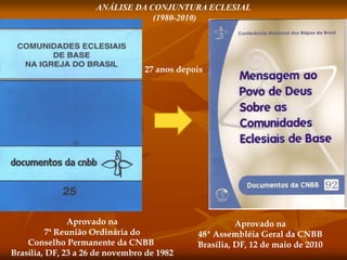 ANÁLISE DA CONJUNTURA ECLESIAL
(1980-2010)
Aprovado na
7ª Reunião Ordinária do
Conselho Permanente da CNBB
Brasília, DF, 23 a 26 de novembro de 1982
Aprovado na
48ª Assembléia Geral da CNBB
Brasília, DF, 12 de maio de 2010
27 anos depois
 