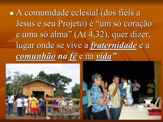 A comunidade eclesial (dos fiéis a
Jesus e seu Projeto) é “um só coração
e uma só alma” (At 4,32), quer dizer,
lugar onde se vive a fraternidade e a
comunhão na fé e na vida”
 
