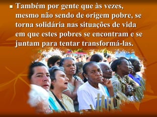  Também por gente que às vezes,
mesmo não sendo de origem pobre, se
torna solidária nas situações de vida
em que estes pobres se encontram e se
juntam para tentar transformá-las.
 