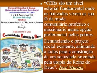  “CEBs são um nível
eclesial fundamental onde
os batizados vivem as sua
fé de modo
comunitário,profético e
missionário numa opção
preferencial pelos pobres.
 Denunciando o projeto
social existente, animando
a todos para a construção
de um sociedade orientada
pela utopia do Reino de
Deus”. José Marins
 