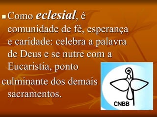  Como eclesial, é
comunidade de fé, esperança
e caridade: celebra a palavra
de Deus e se nutre com a
Eucaristia, ponto
culminante dos demais
sacramentos.
 