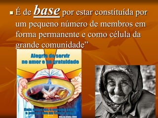  É de base por estar constituída por
um pequeno número de membros em
forma permanente e como célula da
grande comunidade”
 