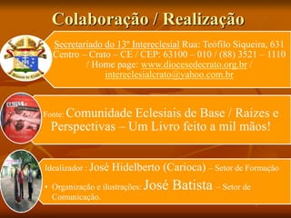 Colaboração / Realização
Secretariado do 13º Intereclesial Rua: Teófilo Siqueira, 631
Centro – Crato – CE / CEP: 63100 – 010 / (88) 3521 – 1110
/ Home page: www.diocesedecrato.org.br /
intereclesialcrato@yahoo.com.br
Fonte: Comunidade Eclesiais de Base / Raizes e
Perspectivas – Um Livro feito a mil mãos!
Idealizador : José Hidelberto (Carioca) – Setor de Formação
• Organização e ilustrações: José Batista – Setor de
Comunicação.
 