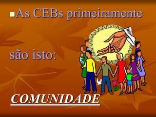 As CEBs primeiramente
são isto:
COMUNIDADE
 
