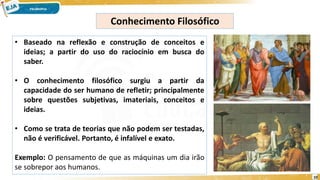 10
Conhecimento Filosófico
• Baseado na reflexão e construção de conceitos e
ideias; a partir do uso do raciocínio em busca do
saber.
• O conhecimento filosófico surgiu a partir da
capacidade do ser humano de refletir; principalmente
sobre questões subjetivas, imateriais, conceitos e
ideias.
• Como se trata de teorias que não podem ser testadas,
não é verificável. Portanto, é infalível e exato.
Exemplo: O pensamento de que as máquinas um dia irão
se sobrepor aos humanos.
 