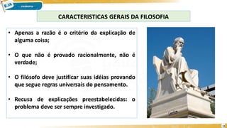 11
CARACTERISTICAS GERAIS DA FILOSOFIA
• Apenas a razão é o critério da explicação de
alguma coisa;
• O que não é provado racionalmente, não é
verdade;
• O filósofo deve justificar suas idéias provando
que segue regras universais do pensamento.
• Recusa de explicações preestabelecidas: o
problema deve ser sempre investigado.
 