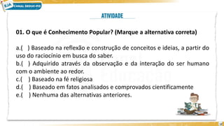 12
01. O que é Conhecimento Popular? (Marque a alternativa correta)
a.( ) Baseado na reflexão e construção de conceitos e ideias, a partir do
uso do raciocínio em busca do saber.
b.( ) Adquirido através da observação e da interação do ser humano
com o ambiente ao redor.
c.( ) Baseado na fé religiosa
d.( ) Baseado em fatos analisados e comprovados cientificamente
e.( ) Nenhuma das alternativas anteriores.
 