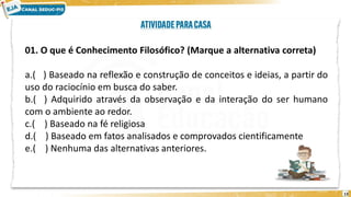 13
01. O que é Conhecimento Filosófico? (Marque a alternativa correta)
a.( ) Baseado na reflexão e construção de conceitos e ideias, a partir do
uso do raciocínio em busca do saber.
b.( ) Adquirido através da observação e da interação do ser humano
com o ambiente ao redor.
c.( ) Baseado na fé religiosa
d.( ) Baseado em fatos analisados e comprovados cientificamente
e.( ) Nenhuma das alternativas anteriores.
 