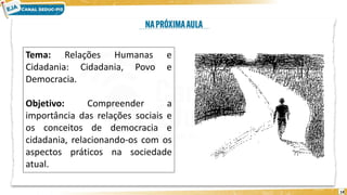 14
Tema: Relações Humanas e
Cidadania: Cidadania, Povo e
Democracia.
Objetivo: Compreender a
importância das relações sociais e
os conceitos de democracia e
cidadania, relacionando-os com os
aspectos práticos na sociedade
atual.
 