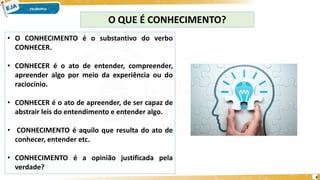 4
O QUE É CONHECIMENTO?
• O CONHECIMENTO é o substantivo do verbo
CONHECER.
• CONHECER é o ato de entender, compreender,
apreender algo por meio da experiência ou do
raciocínio.
• CONHECER é o ato de apreender, de ser capaz de
abstrair leis do entendimento e entender algo.
• CONHECIMENTO é aquilo que resulta do ato de
conhecer, entender etc.
• CONHECIMENTO é a opinião justificada pela
verdade?
 
