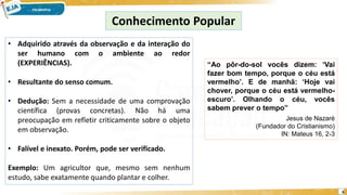 6
Conhecimento Popular
• Adquirido através da observação e da interação do
ser humano com o ambiente ao redor
(EXPERIÊNCIAS).
• Resultante do senso comum.
• Dedução: Sem a necessidade de uma comprovação
científica (provas concretas). Não há uma
preocupação em refletir criticamente sobre o objeto
em observação.
• Falível e inexato. Porém, pode ser verificado.
Exemplo: Um agricultor que, mesmo sem nenhum
estudo, sabe exatamente quando plantar e colher.
“Ao pôr-do-sol vocês dizem: ‘Vai
fazer bom tempo, porque o céu está
vermelho’. E de manhã: ‘Hoje vai
chover, porque o céu está vermelho-
escuro’. Olhando o céu, vocês
sabem prever o tempo”
Jesus de Nazaré
(Fundador do Cristianismo)
IN: Mateus 16, 2-3
 