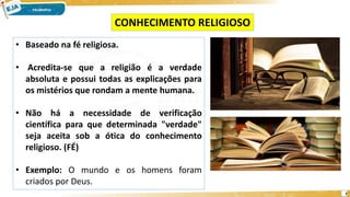 7
• Baseado na fé religiosa.
• Acredita-se que a religião é a verdade
absoluta e possui todas as explicações para
os mistérios que rondam a mente humana.
• Não há a necessidade de verificação
científica para que determinada "verdade"
seja aceita sob a ótica do conhecimento
religioso. (FÉ)
• Exemplo: O mundo e os homens foram
criados por Deus.
CONHECIMENTO RELIGIOSO
 
