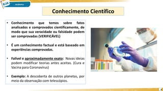 8
Conhecimento Científico
• Conhecimento que temos sobre fatos
analisados e comprovados cientificamente, de
modo que sua veracidade ou falsidade podem
ser comprovadas (VERIFICÁVEL)
• É um conhecimento factual e está baseado em
experiências comprovadas.
• Falível e aproximadamente exato: Novas ideias
podem modificar teorias antes aceitas. (Cura e
Vacina para Coronavírus)
• Exemplo: A descoberta de outros planetas, por
meio da observação com telescópios.
 