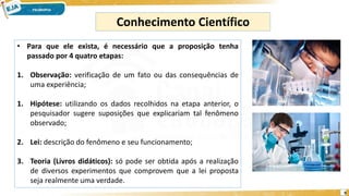 9
Conhecimento Científico
• Para que ele exista, é necessário que a proposição tenha
passado por 4 quatro etapas:
1. Observação: verificação de um fato ou das consequências de
uma experiência;
1. Hipótese: utilizando os dados recolhidos na etapa anterior, o
pesquisador sugere suposições que explicariam tal fenômeno
observado;
2. Lei: descrição do fenômeno e seu funcionamento;
3. Teoria (Livros didáticos): só pode ser obtida após a realização
de diversos experimentos que comprovem que a lei proposta
seja realmente uma verdade.
 