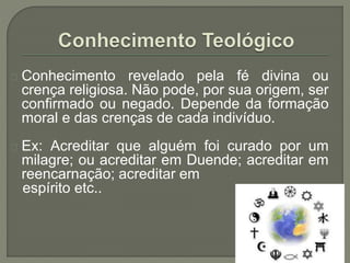 Conhecimento revelado pela fé divina ou
crença religiosa. Não pode, por sua origem, ser
confirmado ou negado. Depende da formação
moral e das crenças de cada indivíduo.
Ex: Acreditar que alguém foi curado por um
milagre; ou acreditar em Duende; acreditar em
reencarnação; acreditar em
espírito etc..
 