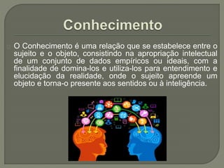 O Conhecimento é uma relação que se estabelece entre o
sujeito e o objeto, consistindo na apropriação intelectual
de um conjunto de dados empíricos ou ideais, com a
finalidade de domina-los e utiliza-los para entendimento e
elucidação da realidade, onde o sujeito apreende um
objeto e torna-o presente aos sentidos ou à inteligência.
 
