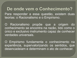 Para responder a essa questão, existem duas
teorias: o Racionalismo e o Empirismo.
O Racionalismo propõe que a origem do
conhecimento se encontra na razão, tido como o
único e exclusivo instrumento capaz de conhecer
verdades universais.
O Empirismo fundamenta o conhecimento na
experiência, supervalorizando os sentidos, que
desencadeiam e determinam o ato de conhecer.
 