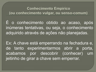 É o conhecimento obtido ao acaso, após
inúmeras tentativas, ou seja, o conhecimento
adquirido através de ações não planejadas.
Ex: A chave está emperrando na fechadura e,
de tanto experimentarmos abrir a porta,
acabamos por descobrir (conhecer) um
jeitinho de girar a chave sem emperrar.
 