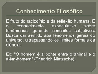 É fruto do raciocínio e da reflexão humana. É
o conhecimento especulativo sobre
fenômenos, gerando conceitos subjetivos.
Busca dar sentido aos fenômenos gerais do
universo, ultrapassando os limites formais da
ciência.
Ex: "O homem é a ponte entre o animal e o
além-homem" (Friedrich Nietzsche).
 