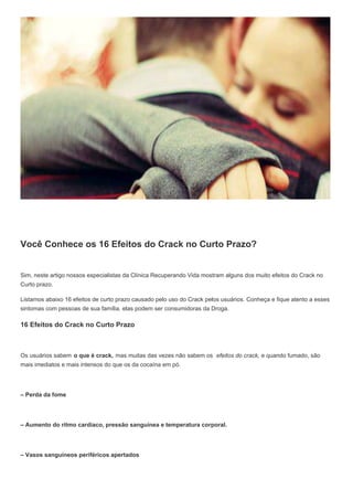 Você Conhece os 16 Efeitos do Crack no Curto Prazo?
Sim, neste artigo nossos especialistas da Clínica Recuperando Vida mostram alguns dos muito efeitos do Crack no
Curto prazo.
Listamos abaixo 16 efeitos de curto prazo causado pelo uso do Crack pelos usuários. Conheça e fique atento a esses
sintomas com pessoas de sua família. elas podem ser consumidoras da Droga.
16 Efeitos do Crack no Curto Prazo
Os usuários sabem o que é crack, mas muitas das vezes não sabem os efeitos do crack, e quando fumado, são
mais imediatos e mais intensos do que os da cocaína em pó.
– Perda da fome
– Aumento do ritmo cardíaco, pressão sanguínea e temperatura corporal.
– Vasos sanguíneos periféricos apertados
 
