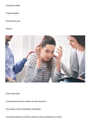 – Respiração rápida
– Pupilas dilatadas
– Distúrbios do sono
– Náusea
– Hiper estimulação
– Comportamento bizarro, errático e às vezes agressivo
– Alucinações, hiper excitabilidade, irritabilidade
– Alucinações táteis que inventam a ilusão de insetos rastejando sob a derme
 