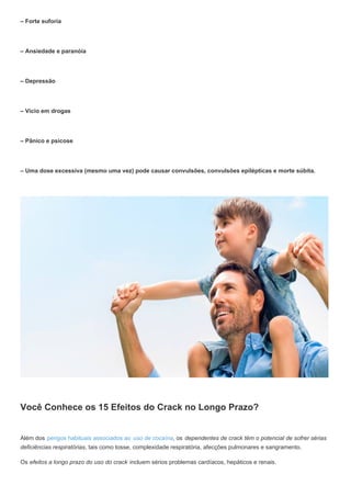 – Forte euforia
– Ansiedade e paranóia
– Depressão
– Vício em drogas
– Pânico e psicose
– Uma dose excessiva (mesmo uma vez) pode causar convulsões, convulsões epilépticas e morte súbita.
Você Conhece os 15 Efeitos do Crack no Longo Prazo?
Além dos perigos habituais associados ao uso de cocaína, os dependentes de crack têm o potencial de sofrer sérias
deficiências respiratórias, tais como tosse, complexidade respiratória, afecções pulmonares e sangramento.
Os efeitos a longo prazo do uso do crack incluem sérios problemas cardíacos, hepáticos e renais.
 