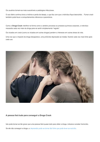 Os usuários tornam-se mais suscetíveis a patologias infecciosas.
O uso diário contínuo leva a insônia e perda de desejo, o que faz com que o indivíduo fique desnutrido. Fumar crack
também pode levar a comportamentos ofensivos e paranóicos.
Como a Droga Crack interfere na forma como o cérebro processa os produtos químicos corporais, o indivíduo
necessita cada vez mais da droga para se sentir simplesmente “regular”.
Os viciados em crack (como os viciados em outras drogas) perdem o interesse em outras áreas da vida.
Uma vez que o impacto da droga desaparece, uma profunda depressão se instala, ficando cada vez mais forte após
cada uso.
A pessoa fará tudo para conseguir a Droga Crack
Isto pode tornar-se tão grave que uma pessoa fará quase tudo para obter a droga, inclusive cometer homicídio.
Se ele não conseguir a droga, a depressão pode se tornar tão forte que pode levar ao suicídio.
 