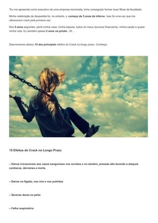 “Eu me aposentei como executivo de uma empresa renomada, tinha conseguido formar duas filhas da faculdade.
Minha celebração de despedida foi, no entanto, o começo de 5 anos de inferno. Isso foi uma vez que me
ofereceram crack pela primeira vez.
Nos 5 anos seguintes, perdi minha casa, minha esposa, todos os meus recursos financeiros, minha saúde e quase
minha vida. Eu também passei 2 anos na prisão.- W…
Descrevemos abaixo 15 dos principais efeitos do Crack no longo prazo. Conheça:
15 Efeitos do Crack no Longo Prazo
– Danos irreversíveis aos vasos sanguíneos nos ouvidos e no cérebro, pressão alta levando a ataques
cardíacos, derrames e morte.
– Danos no fígado, nos rins e nos pulmões
– Severas dores no peito
– Falha respiratória
 