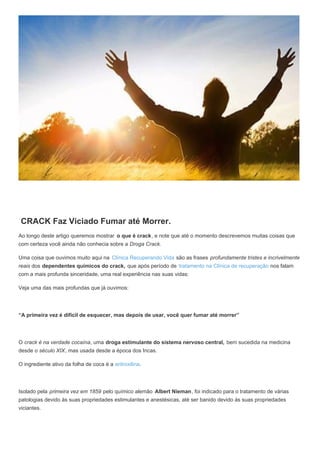 CRACK Faz Viciado Fumar até Morrer.
Ao longo deste artigo queremos mostrar o que é crack, e note que até o momento descrevemos muitas coisas que
com certeza você ainda não conhecia sobre a Droga Crack.
Uma coisa que ouvimos muito aqui na Clínica Recuperando Vida são as frases profundamente tristes e incrivelmente
reais dos dependentes químicos do crack, que após período de tratamento na Clínica de recuperação nos falam
com a mais profunda sinceridade, uma real experiência nas suas vidas:
Veja uma das mais profundas que já ouvimos:
“A primeira vez é difícil de esquecer, mas depois de usar, você quer fumar até morrer”
O crack é na verdade cocaína, uma droga estimulante do sistema nervoso central, bem sucedida na medicina
desde o século XIX, mas usada desde a época dos Incas.
O ingrediente ativo da folha de coca é a eritroxilina.
Isolado pela primeira vez em 1859 pelo químico alemão Albert Nieman, foi indicado para o tratamento de várias
patologias devido às suas propriedades estimulantes e anestésicas, até ser banido devido às suas propriedades
viciantes.
 
