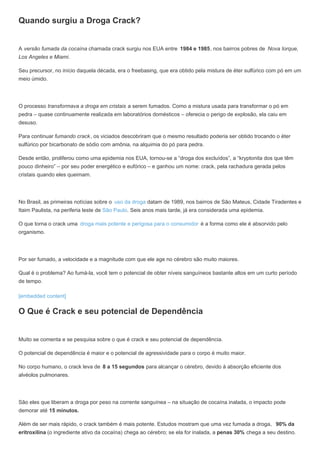 Quando surgiu a Droga Crack?
A versão fumada da cocaína chamada crack surgiu nos EUA entre 1984 e 1985, nos bairros pobres de Nova Iorque,
Los Angeles e Miami.
Seu precursor, no início daquela década, era o freebasing, que era obtido pela mistura de éter sulfúrico com pó em um
meio úmido.
O processo transformava a droga em cristais a serem fumados. Como a mistura usada para transformar o pó em
pedra – quase continuamente realizada em laboratórios domésticos – oferecia o perigo de explosão, ela caiu em
desuso.
Para continuar fumando crack, os viciados descobriram que o mesmo resultado poderia ser obtido trocando o éter
sulfúrico por bicarbonato de sódio com amônia, na alquimia do pó para pedra.
Desde então, proliferou como uma epidemia nos EUA, tornou-se a “droga dos excluídos”, a “kryptonita dos que têm
pouco dinheiro” – por seu poder energético e eufórico – e ganhou um nome: crack, pela rachadura gerada pelos
cristais quando eles queimam.
No Brasil, as primeiras notícias sobre o uso da droga datam de 1989, nos bairros de São Mateus, Cidade Tiradentes e
Itaim Paulista, na periferia leste de São Paulo. Seis anos mais tarde, já era considerada uma epidemia.
O que torna o crack uma droga mais potente e perigosa para o consumidor é a forma como ele é absorvido pelo
organismo.
Por ser fumado, a velocidade e a magnitude com que ele age no cérebro são muito maiores.
Qual é o problema? Ao fumá-la, você tem o potencial de obter níveis sanguíneos bastante altos em um curto período
de tempo.
[embedded content]
O Que é Crack e seu potencial de Dependência
Muito se comenta e se pesquisa sobre o que é crack e seu potencial de dependência.
O potencial de dependência é maior e o potencial de agressividade para o corpo é muito maior.
No corpo humano, o crack leva de 8 a 15 segundos para alcançar o cérebro, devido à absorção eficiente dos
alvéolos pulmonares.
São eles que liberam a droga por peso na corrente sanguínea – na situação de cocaína inalada, o impacto pode
demorar até 15 minutos.
Além de ser mais rápido, o crack também é mais potente. Estudos mostram que uma vez fumada a droga, 90% da
eritroxilina (o ingrediente ativo da cocaína) chega ao cérebro; se ela for inalada, a penas 30% chega a seu destino.
 