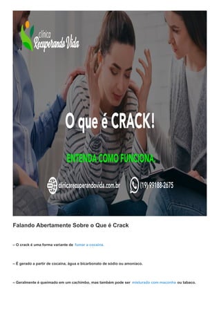 Falando Abertamente Sobre o Que é Crack
– O crack é uma forma variante de fumar a cocaina.
– É gerado a partir de cocaína, água e bicarbonato de sódio ou amoníaco.
– Geralmente é queimado em um cachimbo, mas também pode ser misturado com maconha ou tabaco.
 