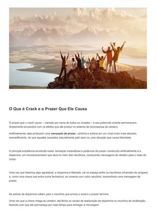 O Que é Crack e o Prazer Que Ele Causa
O prazer que o crack causa – narrado por cerca de todos os viciados – e seu potencial viciante permanecem
diretamente envolvidos com os efeitos que ele produz no sistema de recompensa do cérebro.
Artificialmente, eles produzem uma sensação de prazer, conforto e euforia em um nível muito mais elevado,
exemplificando, do que aqueles causados naturalmente pelo sexo ou uma situação que causa felicidade.
A principal substância envolvida nesta sensação instantânea e poderosa de prazer construído artificialmente é a
dopamina, um neurotransmissor que atua no meio dos neurônios, conduzindo mensagens do cérebro para o resto do
corpo.
Uma vez que fazemos algo agradável, a dopamina é liberada, cai no espaço entre os neurônios (chamado de sinapse)
e, como uma chave que entra numa fechadura, se conecta com outro neurônio, transmitindo uma mensagem de
prazer.
As sobras de dopamina voltam para o neurônio que enviou o sinal e o prazer termina.
Uma vez que a chave chega ao cérebro, ela fecha os canais de reabsorção de dopamina no neurônio de sinalização,
fazendo com que ele permaneça por mais tempo para entregar a mensagem.
 