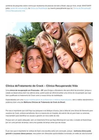 centenas de perguntas sobre o tema que recebemos de pessoas de todo o Brasil, seja por fone, email, WHATSAPP
pelos canais de comunicação da Clínica de Reabilitação ou mesmo pessoalmente aqui na Clínica de Recuperação
Clínica Recuperando Vida.
Clínica deTratamento do Crack – Clínica Recuperando Vida
Uma clínica de recuperação em Piracicaba – SP para Drogas e Alcoolismo não será difícil de encontrar, porque a
cidade se desenvolveu bem nos últimos anos, porém pode ser difícil encontrar uma clínica de recuperação que seja
bem qualificada no tratamento do Crack como a nossa clínica de reabilitação.
Especializada com uma equipe multidisciplinar de profissionais e médicos especializados, tem o melhor atendimento e
podemos dizer uma das Melhores Clínicas de Tratamento de Crack do Brasil.
Por isso é importante que você faça sua pesquisa e se dedique à busca, pois a idéia de uma clínica de trtamento para
usuários de Crack, embora semelhante não é a mesma de um hospital, ela está lá não só para tratar os sintomas,
mas também para identificar as causas e garantir um novo estilo de vida.
Porque sem um apoio adequado, sem um tratamento firme que faça diferença em sua vida, o viciado só ficará limpo
por um curto período de tempo, será uma questão de tempo antes que ele recaia.
É por isso que é importante ter certeza de fazer uma escolha certa com convicção, porque nenhuma clínica pode
garantir o sucesso dessa pessoa, mas podem ser oferecidas oportunidades e ensinado um estilo de vida funcional
 